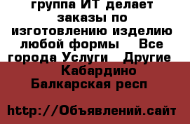 группа ИТ делает заказы по изготовлению изделию любой формы  - Все города Услуги » Другие   . Кабардино-Балкарская респ.